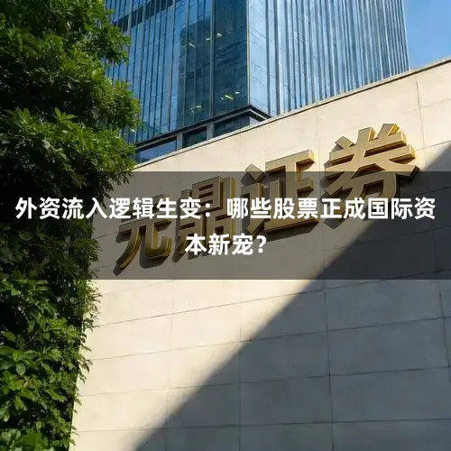 外资流入逻辑生变：哪些股票正成国际资本新宠？