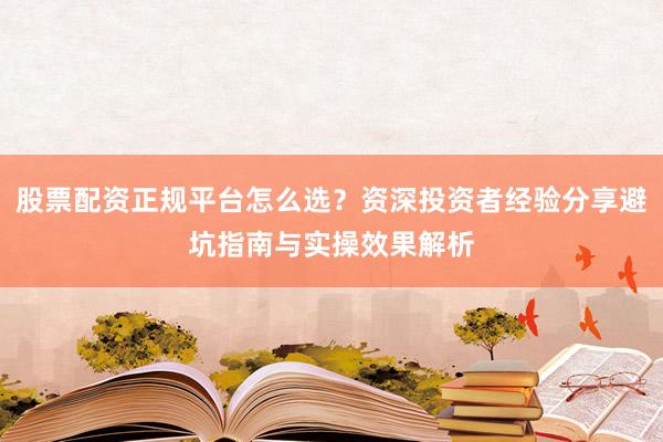 股票配资正规平台怎么选？资深投资者经验分享避坑指南与实操效果解析